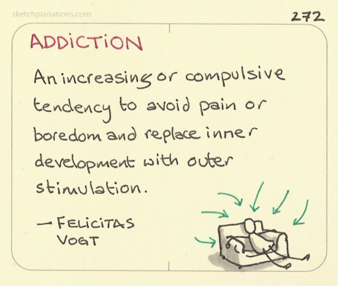 Addiction definition: An increasing or compulsive tendency to avoid pain or boredom and replace inner development with outer stimulation. — Felicitas Vogt